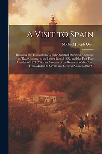 A Visit to Spain: Detailing the Transactions Which Occurred During a Residence in That Country, in the Latter Part of 1822, and the First Four Months of 1823; With an Account of the Removal of the Court From Madrid to Seville and General Notices of the M