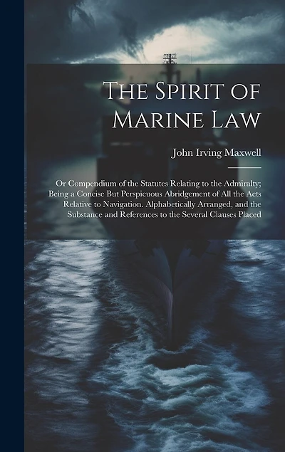 The Spirit of Marine Law: Or Compendium of the Statutes Relating to the Admiralty; Being a Concise But Perspicuous Abridgement of All the Acts Relative to Navigation. Alphabetically Arranged, and the Substance and References to the Several Clauses Placed