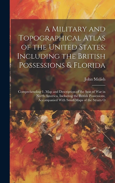 A Military and Topographical Atlas of the United States; Including the British Possessions & Florida: Comprehending 1. Map and Description of the Seat of war in North America, Including the British Possessions, Accompanied With Small Maps of the Straits O