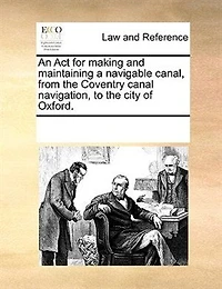 An Act for Making and Maintaining a Navigable Canal, From the Coventry Canal Navigation, to City of Oxford