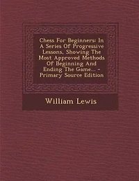Chess For Beginners: A Series Of Progressive Lessons, Showing The Most Approved Methods Beginning And Ending G