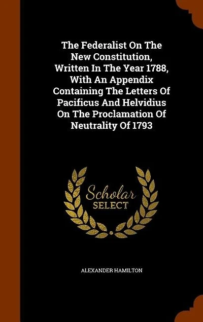The Federalist On The New Constitution, Written In The Year 1788, With An Appendix Containing The Letters Of Pacificus And Helvidius On The Proclamation Of Neutrality Of 1793