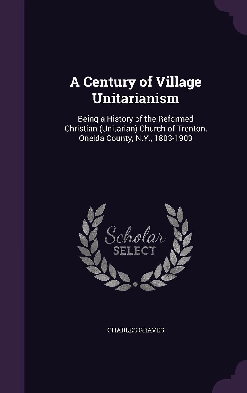 a Century of Village Unitarianism: Being History the Reformed Christian (Unitarian) Church Trenton, Oneida County, N. Y., 1803