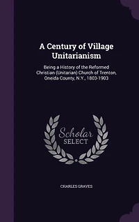 a Century of Village Unitarianism: Being History the Reformed Christian (Unitarian) Church Trenton, Oneida County, N. Y., 1803