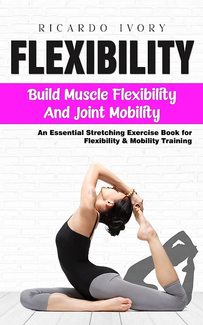 Flexibility: Build Muscle Flexibility and Joint Mobility (An Essential Stretching Exercise Book for Flexibility & Mobility Training)