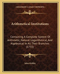 Arithmetical Institutions: Containing A Complete System Of Arithmetic, Natural, Logarithmical, And Algebraical In All Their Branches (1735)
