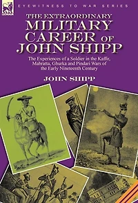 the Extraordinary Military Career of John Shipp: Experiences a Soldier Kaffir, Mahratta, Ghurka and Pindari Wars Early Nineteenth Century