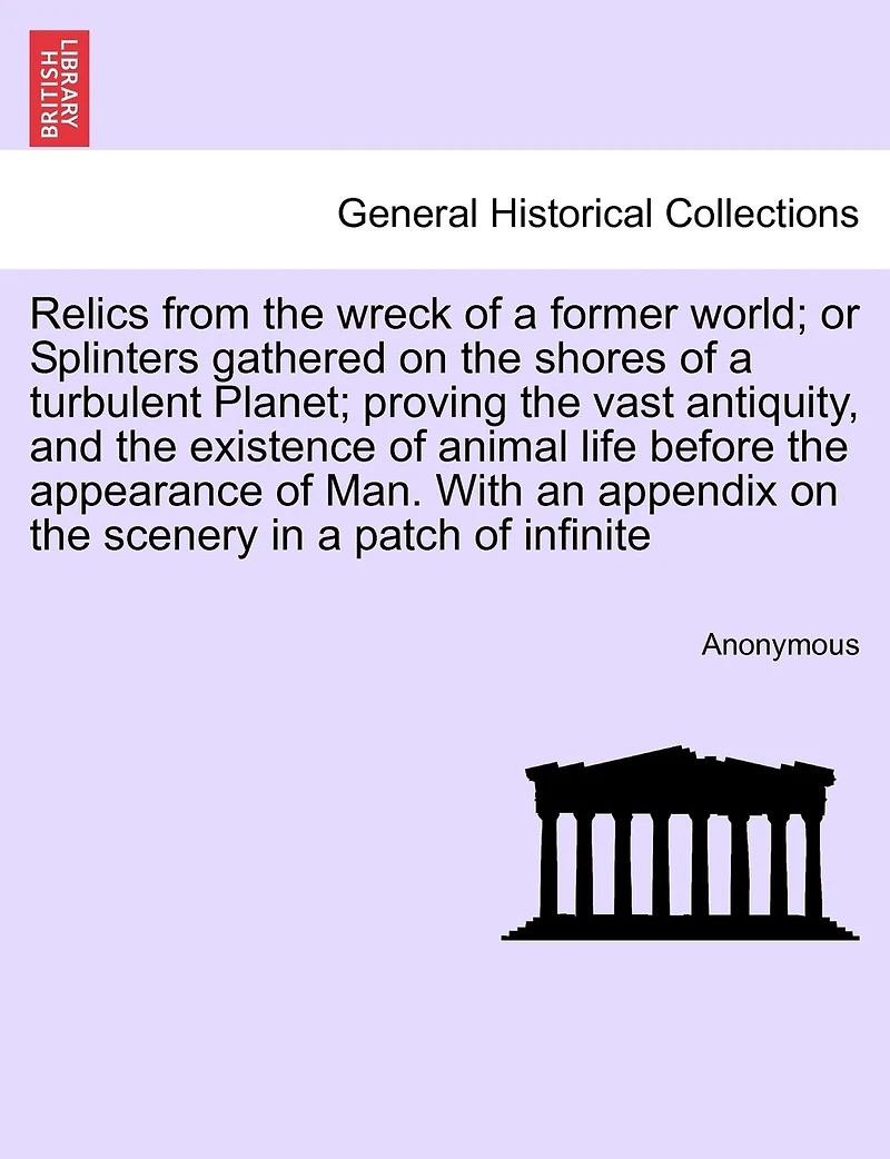 Relics From The Wreck Of A Former World; Or Splinters Gathered On The Shores Of A Turbulent Planet; Proving The Vast Antiquity, And The Existence Of Animal Life Before The Appearance Of Man. With An Appendix On The Scenery In A Patch Of Infinite