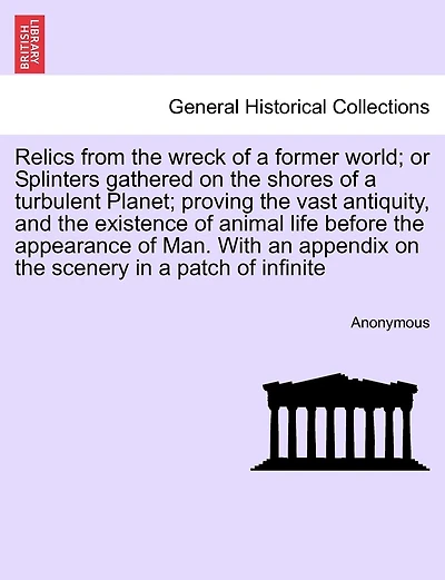 Relics From The Wreck Of A Former World; Or Splinters Gathered On The Shores Of A Turbulent Planet; Proving The Vast Antiquity, And The Existence Of Animal Life Before The Appearance Of Man. With An Appendix On The Scenery In A Patch Of Infinite