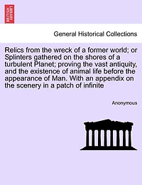 Relics From The Wreck Of A Former World; Or Splinters Gathered On The Shores Of A Turbulent Planet; Proving The Vast Antiquity, And The Existence Of Animal Life Before The Appearance Of Man. With An Appendix On The Scenery In A Patch Of Infinite