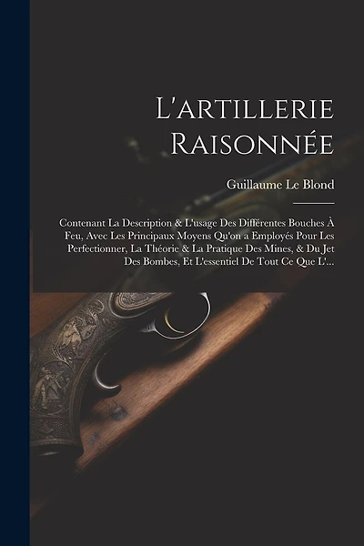 L'artillerie Raisonnée: Contenant La Description & L'usage Des Différentes Bouches À Feu, Avec Les Principaux Moyens Qu'on a Employés Pour Les Perfectionner, La Théorie & La Pratique Des Mines, & Du Jet Des Bombes