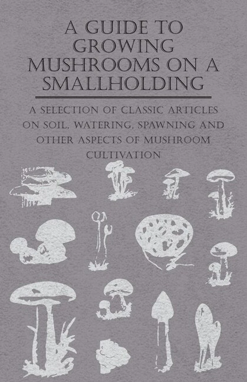A Guide to Growing Mushrooms on Smallholding - Selection of Classic Articles Soil, Watering, Spawning and Other Aspects Mushroom Cultivation (Self-Sufficiency Series)