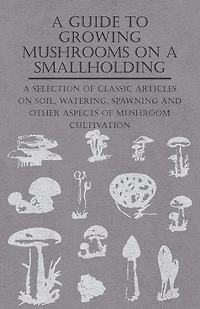 A Guide to Growing Mushrooms on Smallholding - Selection of Classic Articles Soil, Watering, Spawning and Other Aspects Mushroom Cultivation (Self-Sufficiency Series)