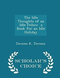 The Idle Thoughts of an Idle Fellow  a Book for an Idle Holiday - Scholar's Choice Edition