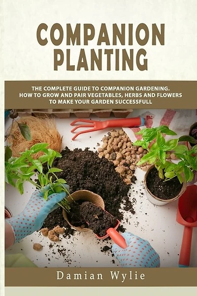 Companion Planting: The Complete Guide to Companion Gardening. How to Grow and Pair Vegetables, Herbs and Flowers to Make Your Garden Successfull
