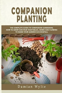 Companion Planting: The Complete Guide to Companion Gardening. How to Grow and Pair Vegetables, Herbs and Flowers to Make Your Garden Successfull
