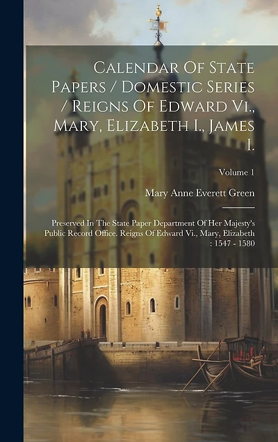 Calendar Of State Papers / Domestic Series / Reigns Of Edward Vi., Mary, Elizabeth I., James I.: Preserved In The State Paper Department Of Her Majesty's Public Record Office. Reigns Of Edward Vi., Mary, Elizabeth: 1547 - 1580; Volume 1