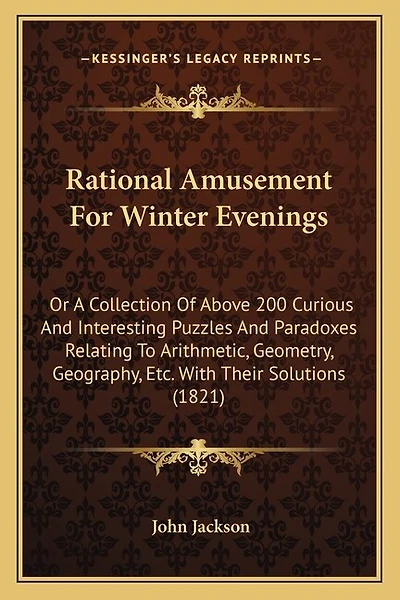 Rational Amusement For Winter Evenings: Or A Collection Of Above 200 Curious And Interesting Puzzles And Paradoxes Relating To Arithmetic, Geometry, Geography, Etc. With Their Solutions (1821)