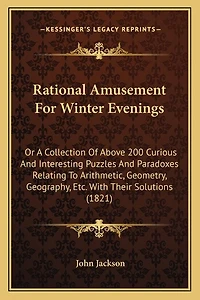 Rational Amusement For Winter Evenings: Or A Collection Of Above 200 Curious And Interesting Puzzles And Paradoxes Relating To Arithmetic, Geometry, Geography, Etc. With Their Solutions (1821)
