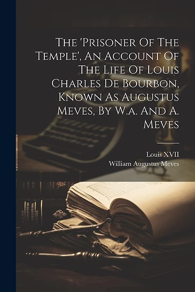 The 'prisoner Of The Temple', An Account Of The Life Of Louis Charles De Bourbon, Known As Augustus Meves, By W.a. And A. Meves