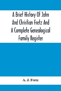 A Brief History Of John And Christian Fretz And A Complete Genealogical Family Register: With Biographies Of Their Descendants From The Earliest Available Records To The Present Time