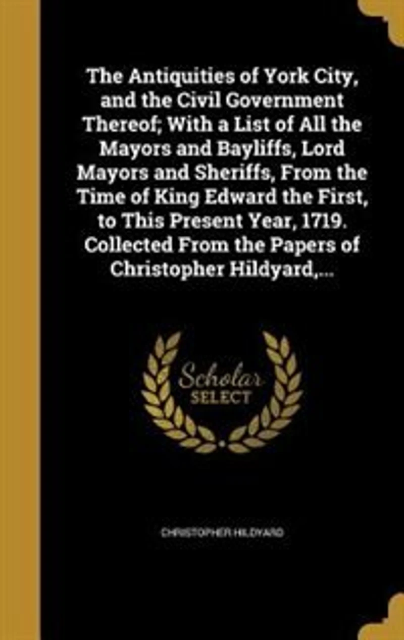 the Antiquities of York City, and Civil Government Thereof: With a List All Mayors Bayliffs, Lord Sheriffs, From Time King Edward