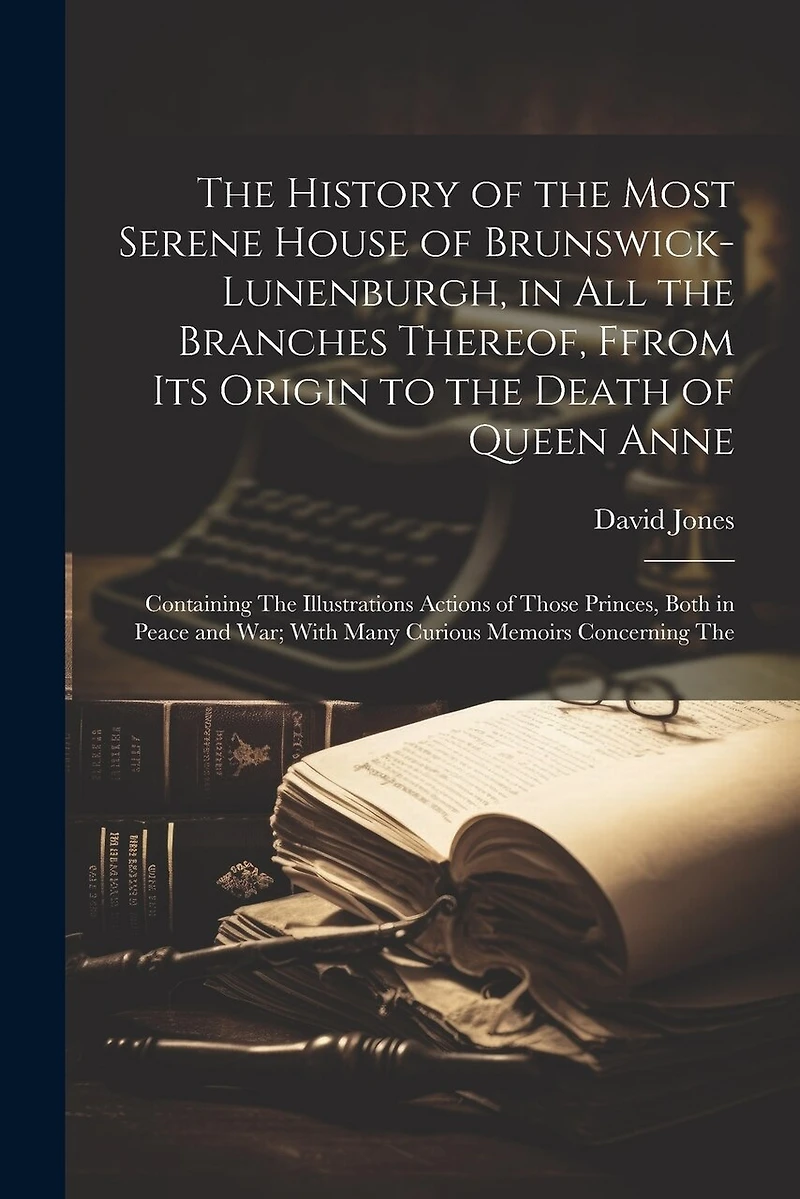 The History of the Most Serene House of Brunswick-Lunenburgh, in All the Branches Thereof, Ffrom Its Origin to the Death of Queen Anne: Containing The Illustrations Actions of Those Princes, Both in Peace and War; With Many Curious Memoirs Concerning The