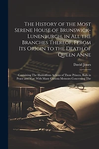 The History of the Most Serene House of Brunswick-Lunenburgh, in All the Branches Thereof, Ffrom Its Origin to the Death of Queen Anne: Containing The Illustrations Actions of Those Princes, Both in Peace and War; With Many Curious Memoirs Concerning The