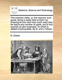 the Weavers Index, or, Sure Guide, Being a Ready Help To Them: By Shewing at one View how Much Warp may be had any Number of Yards, out Quantity Yarn Proposed. Which is Added Feyling Table. D. and J. Diston
