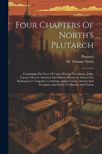 Four Chapters Of North's Plutarch: Containing The Lives Of Caius Marcius Coriolanus, Julius Caesar, Marcus Antonius And Marcus Brutus As Sources To Shakespeare's Tragedies Coriolanus, Julius Caesar, Antony And Cleopatra And Partly To Hamlet And Timon