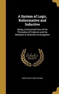 a System of Logic, Ratiocinative and Inductive: Being Connected View the Principles Evidence, Methods Scientific Investigation