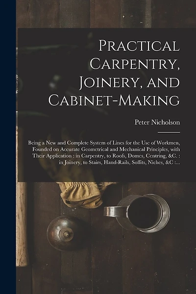 Practical Carpentry, Joinery, and Cabinet-making: Being a New and Complete System of Lines for the Use of Workmen, Founded on Accurate Geometrical and Mechanical Principles, With Their Application: in Carpentry, to Roofs, Domes, Centring, &c.: In...