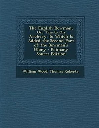 the English Bowman, or Tracts on Archery: To Which Is Added Second Part of Bowman's Glory (Classic Reprint)