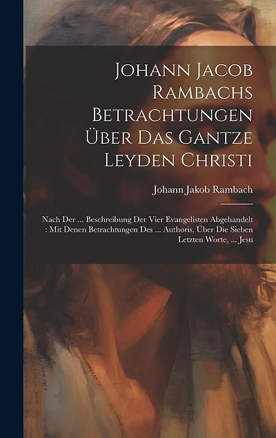 Johann Jacob Rambachs Betrachtungen Über Das Gantze Leyden Christi: Nach Der ... Beschreibung Der Vier Evangelisten Abgehandelt: Mit Denen Betrachtungen Des ... Authoris, Über Die Sieben Letzten Worte