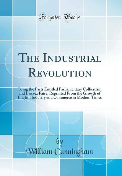 The Industrial Revolution: Being the Parts Entitled Parliamentary Colbertism and Laissez Faire; Reprinted From the Growth of E
