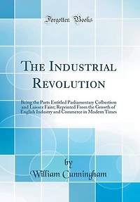 The Industrial Revolution: Being the Parts Entitled Parliamentary Colbertism and Laissez Faire; Reprinted From the Growth of E