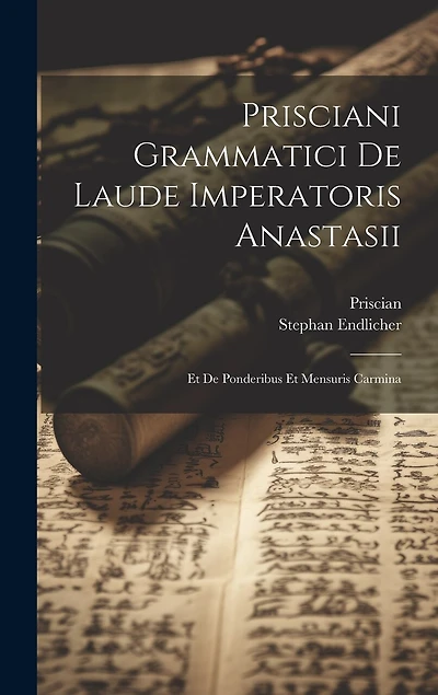 Prisciani Grammatici De Laude Imperatoris Anastasii; Et De Ponderibus Et Mensuris Carmina