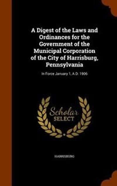 A Digest of the Laws and Ordinances for Government Municipal Corporation City Harrisburg, Pennsylvania: Force January 1, A.D. 1906