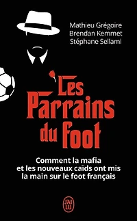 Les parrains du foot: comment la mafia et les nouveaux caïds ont mis la main sur le foot français