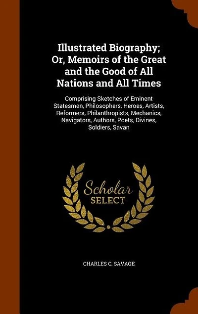 Illustrated Biography; Or, Memoirs of the Great and the Good of All Nations and All Times: Comprising Sketches of Eminent Statesmen, Philosophers, Heroes, Artists, Reformers, Philanthropists, Mechanics, Navigators, Authors, Poets, Divines, Soldiers, Savan