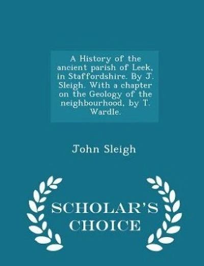 A History of the ancient parish of Leek, in Staffordshire. By J. Sleigh. With a chapter on the Geology of the neighbourhood, by T. Wardle. - Scholar's Choice Edition