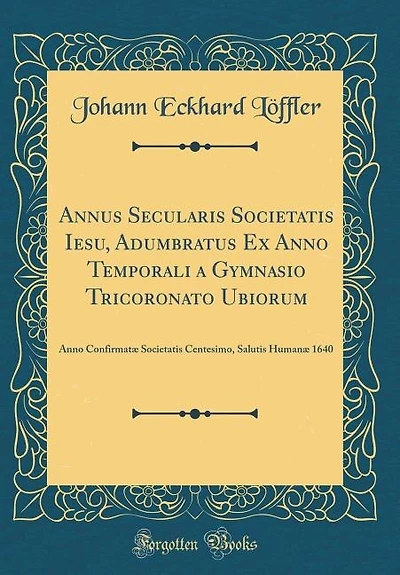 Annus Secularis Societatis Iesu, Adumbratus Ex Anno Temporali a Gymnasio Tricoronato Ubiorum: Anno Confirmatæ Societatis Centesimo, Salutis Humanæ 1640 (Classic Reprint)