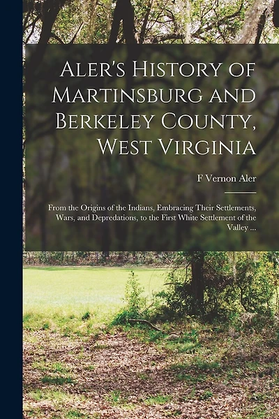 Aler's History of Martinsburg and Berkeley County, West Virginia: From the Origins of the Indians, Embracing Their Settlements, Wars, and Depredations