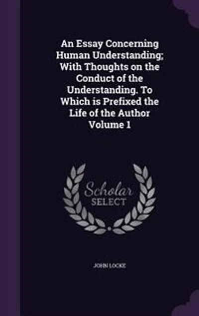 An Essay Concerning Human Understanding; With Thoughts on the Conduct of the Understanding. To Which is Prefixed the Life of the Author Volume 1