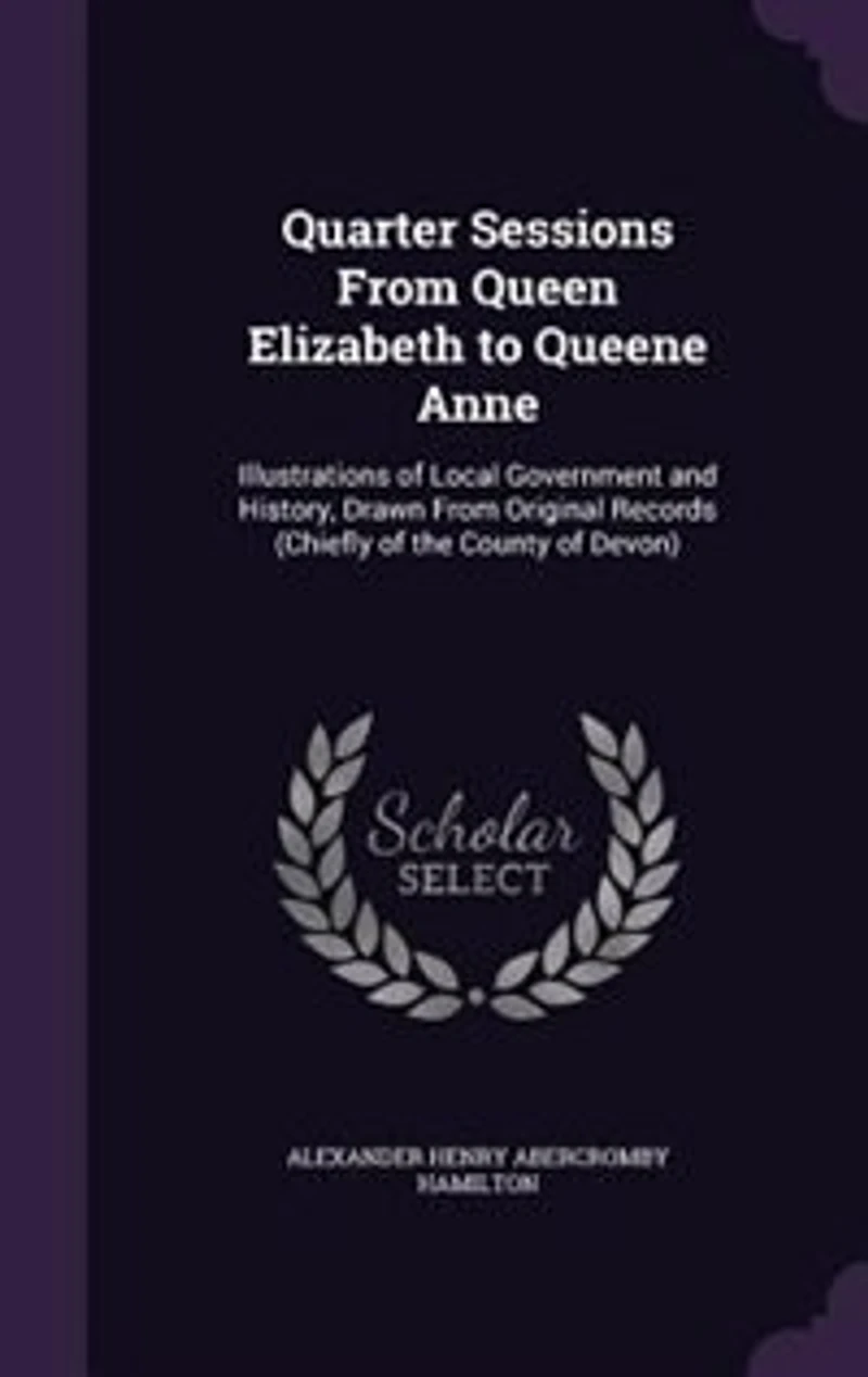 Quarter Sessions From Queen Elizabeth to Queene Anne: Illustrations of Local Government and History, Drawn Original Records (Chiefly the County o