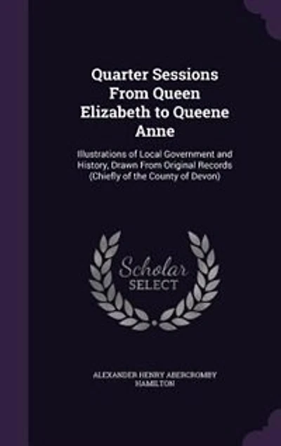 Quarter Sessions From Queen Elizabeth to Queene Anne: Illustrations of Local Government and History, Drawn Original Records (Chiefly the County o