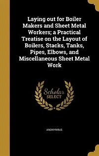 Laying Out for Boiler Makers and Sheet Metal Workers: A Practical Treatise on the Layout of Boilers, Stacks, Tanks, Pipes, Elbows, Miscellaneous Shee