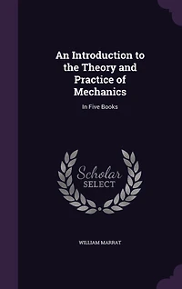 An Introduction to the Theory and Practice of Mechanics: In Five Books