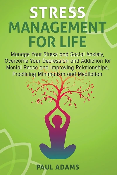 Stress Management For Life: Manage Your Stress and Social Anxiety, Overcome Your Depression and Addiction for Mental Peace and Improving Relationships, Practicing Minimalism and Meditation