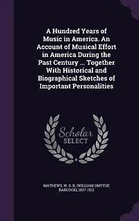 A Hundred Years of Music America. An Account Musical Effort America During the Past Century ... Together With Historical and Biographical Sketches Important Personalities
